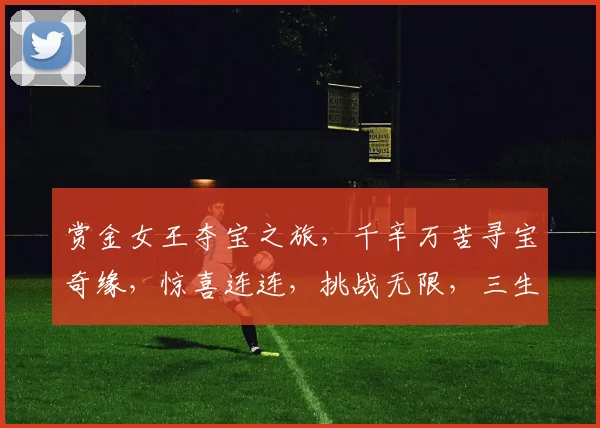 赏金女王夺宝之旅，千辛万苦寻宝奇缘，惊喜连连，挑战无限，三生有幸