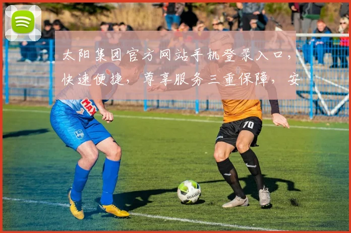 太阳集团官方网站手机登录入口，快速便捷，尊享服务三重保障，安全可靠，畅享无忧体验