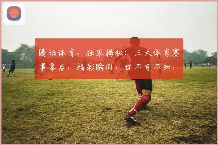 腾讯体育，独家揭秘：三大体育赛事幕后，精彩瞬间，你不可不知，三大亮点，不容错过