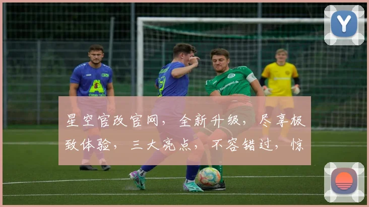 星空官改官网，全新升级，尽享极致体验，三大亮点，不容错过，惊喜连连