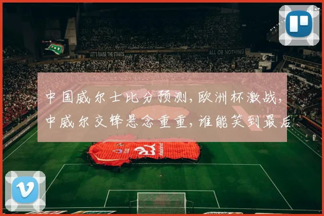中国威尔士比分预测,欧洲杯激战,中威尔交锋悬念重重,谁能笑到最后