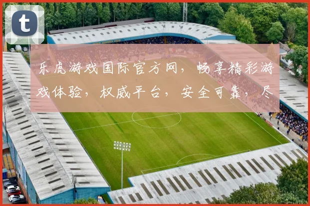 乐虎游戏国际官方网，畅享精彩游戏体验，权威平台，安全可靠，尽在乐虎